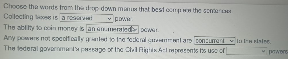 Choose the words from the drop-down menus that best complete the sentences.
Collecting taxes is a reserved power.
The ability to coin money is an enumerated. power.
Any powers not specifically granted to the federal government are [concurrent to the states.
The federal government's passage of the Civil Rights Act represents its use of powers