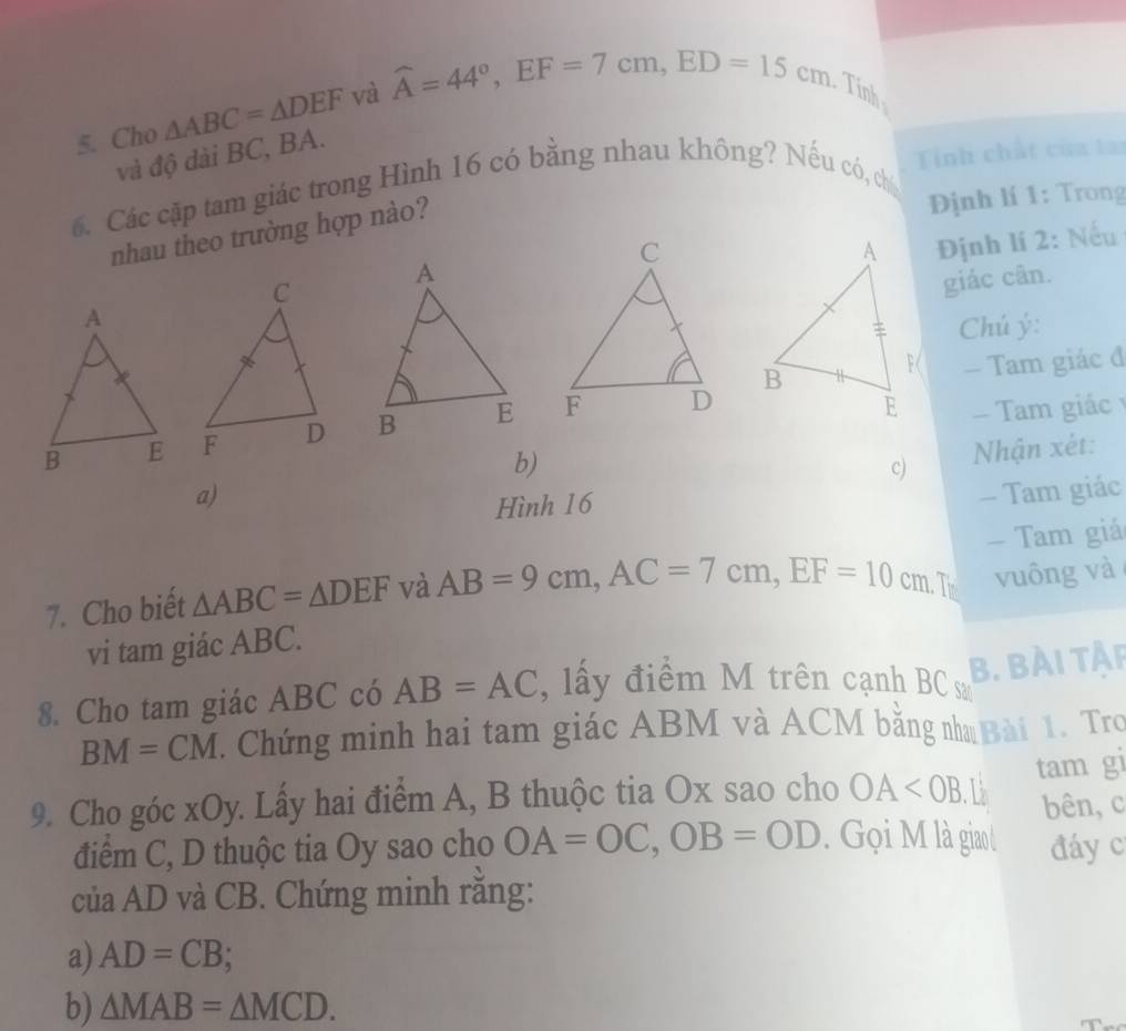 Cho △ ABC=△ DEF và widehat A=44°, EF=7cm, ED=15cm Tính 
và độ dài BC, BA. 
. Các cập tam giác trong Hình 16 có bằng nhau không? Nếu có, ch Tính chất của ta 
nhau theo trường hợp nào? 
Định lí 1: Trong 
Định lí 2: Nếu 
giác cân. 
Chú ý: 
— Tam giác đ 

- Tam giác 
b) 
c) Nhận xét: 
a) - Tam giác 
Hình 16
7. Cho biết △ ABC=△ DEF và AB=9cm, AC=7cm, EF=10cm T - Tam giá 
vi tam giác ABC. vuông và 
8. Cho tam giác ABC có AB=AC , lấy điểm M trên cạnh BC sa 
B. BÀI TẠP
BM=CM. Chứng minh hai tam giác ABM và ACM bằng n Bài 1. Tro 
9. Cho góc xOy. Lấy hai điểm A, B thuộc tia Ox sao cho OA L tam gi 
bên, c 
điểm C, D thuộc tia Oy sao cho OA=OC, OB=OD. Gọi M là giaol đáy c
của AD và CB. Chứng minh rằng: 
a) AD=CB
b) △ MAB=△ MCD.