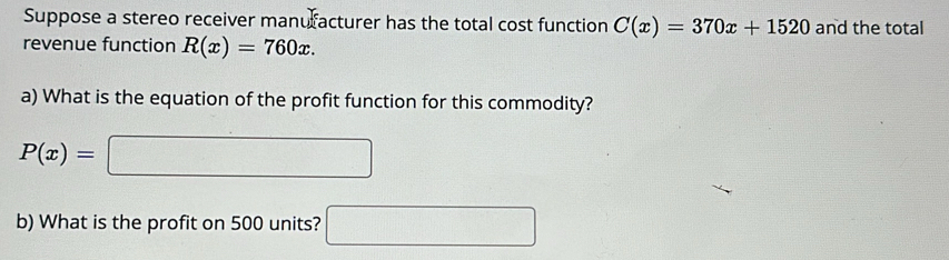 Suppose a stereo receiver manuracturer has the total cost function C(x)=370x+1520 and the total 
revenue function R(x)=760x. 
a) What is the equation of the profit function for this commodity?
P(x)=□
b) What is the profit on 500 units? □