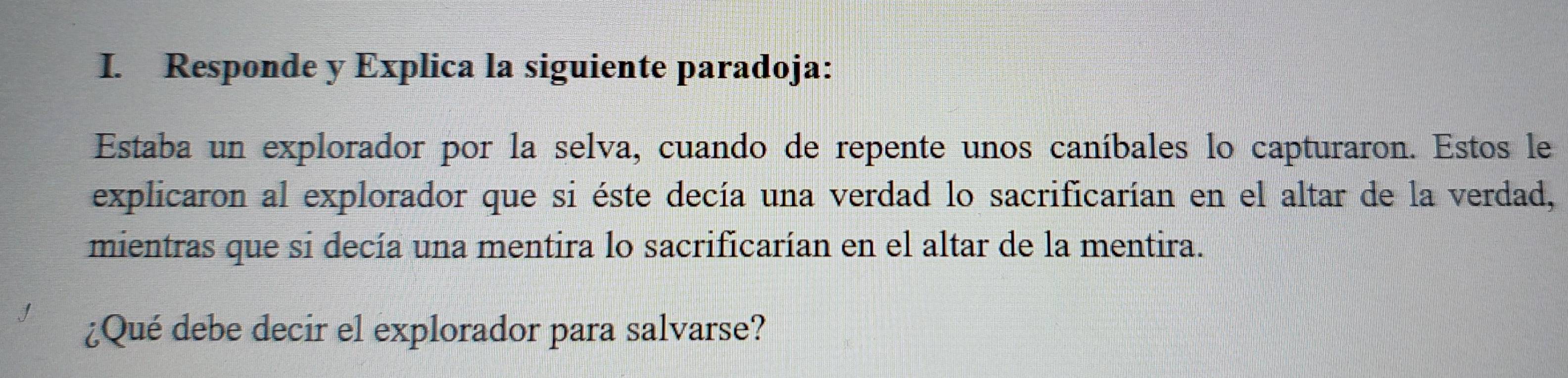 Responde y Explica la siguiente paradoja: 
Estaba un explorador por la selva, cuando de repente unos caníbales lo capturaron. Estos le 
explicaron al explorador que si éste decía una verdad lo sacrificarían en el altar de la verdad, 
mientras que si decía una mentira lo sacrificarían en el altar de la mentira. 
¿Qué debe decir el explorador para salvarse?