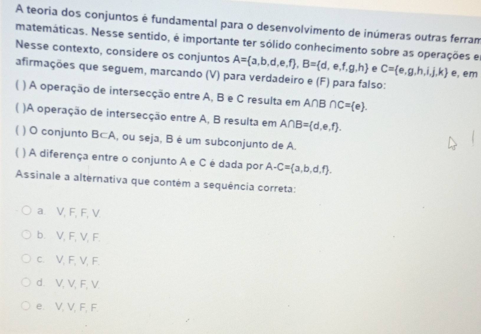 A teoria dos conjuntos é fundamental para o desenvolvimento de inúmeras outras ferram
matemáticas. Nesse sentido, é importante ter sólido conhecimento sobre as operações e
Nesse contexto, considere os conjuntos A= a,b,d,e,f , B= d,e,f,g,h e C= e,g,h,i,j,k e, em
afirmações que seguem, marcando (V) para verdadeiro e (F) para falso:
( ) A operação de intersecção entre A, B e C resulta em A∩B ∩ C= e. 
( )A operação de intersecção entre A, B resulta em A∩ B= d,e,f. 
( ) O conjunto B⊂A, ou seja, B é um subconjunto de A.
) A diferença entre o conjunto A e C é dada por A-C= a,b,d,f. 
Assinale a alternativa que contém a sequência correta:
a. V, F, F, V.
b. V, F, V, F.
c. V, F, V, F.
d. V, V, F, V.
e. V, V, F, F.