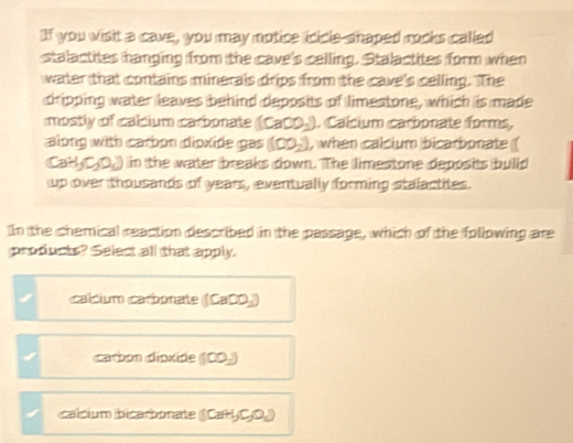 If you wisit a cave, you may motice icicle-shaped rocks called
stalactites hanging from the cave's celling. Stalactites form when
water that contains minerals drips from the cave's celling. The
dripping water leaves behind deposits of limestone, which is made
mostly of calcium carbonate (CaCO_3) 1. Calcium carbonate forms,
along with carbon dioxide gas (CO_2) , when calcium bicarbonate (
(CaH_3C_2O_4) in the water breaks down. The limestone deposits build
up over thousands of years, eventually forming stalactites.
IIn the chemical reaction described in the passage, which of the following are
products? Select all that apply.
calcium caronate (CaCO_3)
carbon dioxide (100,)
calcium bicarbonate (CaH_3O_4)