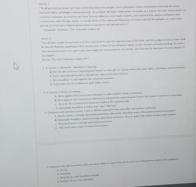 Quate 1
" Io all general purpours we have unformly been one people, each individual citiven everywhere enjoying the same
national rights, privileges, and protection. As a nation we have made peace and war; as a nation we have vanquished our
common enemes; as a nation we have formed alfances, and made treaties, and entered into various compacts and
conventions with foreign states. A strong sense of the value and blessings of union induced the people, at a very early
period, to institute a federal government to preserve and perpetuate t."
— Alesander Hamilion, The Federalit Papers #2
Quate 2
"For all laws made, in pursuance of this Constitution, are the supreme law of the land, and the judges in every State shall
be bound thereby, amything in the Constitution or laws of the different States to the contrary notwithstanding. By such a
law, the government of a particular State might be overturned at one stroke, and thereby be deprived of every means of
its support.
Brutus, The Anti-Federalst Papers #17
1. in Quote 1, Alesander Hamilon is arguing
A. We should institute a federal government so that all U.S citizens have the same rights, privileges, and peotection.
B. Each state should be left to decide the rights of its own citizens.
C. We should go to war agaenst our common enemies.
D. Each state can form alliances with other states.
2. In Quote 2, Brutus is saying.
A. He is against the Constitution because it will establish a king in America
B. He is againt the Constitution because it will give the national government the power to overturn state lawn.
C. He is for the Constitution because it will be the supreme law.
D. Akexander Hamilton is stinky and I don't like him.
3. Compare and contrast quotes 1 and 2. Which statirment best describes the author's attitudes.
A. Brutus wants a strong national government; Akexander Hamiton wants the states to have more gower.
8. Alexander Hamilton wants a strong national government; Brutus wants the states to have more powes
C. They both want a strong national government.
D. They both want states to have more power.
4. Based on the above quotas, who was most likely to argue that the Articles of Confederation need to be replaced?
A. Brutus
8. Haméton
C. Both Brutus and Hamiton equally
D. Neilher Brulus nor Hamélon