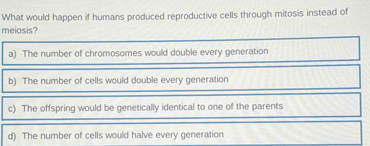 What would happen if humans produced reproductive cells through mitosis instead of
meiosis?
a) The number of chromosomes would double every generation
b) The number of cells would double every generation
c) The offspring would be genetically identical to one of the parents
d) The number of cells would halve every generation