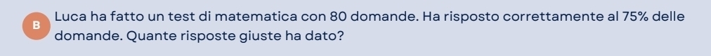 Luca ha fatto un test di matematica con 80 domande. Ha risposto correttamente al 75% delle 
B 
domande. Quante risposte giuste ha dato?