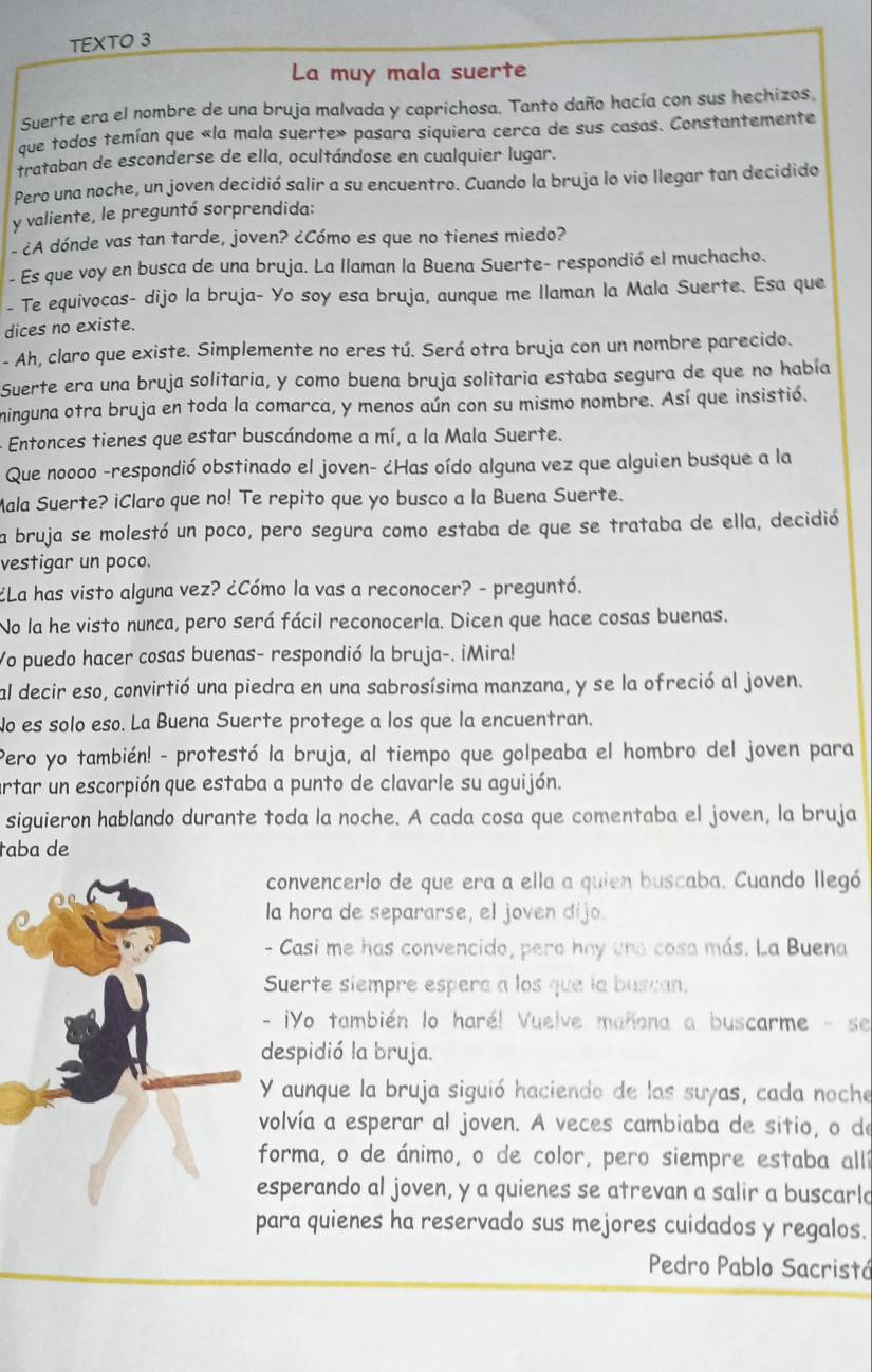 TEXTO 3
La muy mala suerte
Suerte era el nombre de una bruja malvada y caprichosa. Tanto daño hacía con sus hechizos,
que todos temían que «la mala suerte» pasara siquiera cerca de sus casas. Constantemente
trataban de esconderse de ella, ocultándose en cualquier lugar.
Pero una noche, un joven decidió salir a su encuentro. Cuando la bruja lo vio llegar tan decidido
y valiente, le preguntó sorprendida:
- ¿A dónde vas tan tarde, joven? ¿Cómo es que no tienes miedo?
- Es que voy en busca de una bruja. La llaman la Buena Suerte- respondió el muchacho.
- Te equivocas- dijo la bruja- Yo soy esa bruja, aunque me llaman la Mala Suerte. Esa que
dices no existe.
- Ah, claro que existe. Simplemente no eres tú. Será otra bruja con un nombre parecido.
Suerte era una bruja solitaria, y como buena bruja solitaria estaba segura de que no había
minguna otra bruja en toda la comarca, y menos aún con su mismo nombre. Así que insistió.
- Entonces tienes que estar buscándome a mí, a la Mala Suerte.
Que noooo -respondió obstinado el joven- ¿Has oído alguna vez que alguien busque a la
Mala Suerte? iClaro que no! Te repito que yo busco a la Buena Suerte.
la bruja se molestó un poco, pero segura como estaba de que se trataba de ella, decidió
vestigar un poco.
¿La has visto alguna vez? ¿Cómo la vas a reconocer? - preguntó.
No la he visto nunca, pero será fácil reconocerla. Dicen que hace cosas buenas.
Yo puedo hacer cosas buenas- respondió la bruja-. ¡Mira!
al decir eso, convirtió una piedra en una sabrosísima manzana, y se la ofreció al joven.
No es solo eso. La Buena Suerte protege a los que la encuentran.
Pero yo también! - protestó la bruja, al tiempo que golpeaba el hombro del joven para
artar un escorpión que estaba a punto de clavarle su aguijón.
siguieron hablando durante toda la noche. A cada cosa que comentaba el joven, la bruja
taba de
convencerlo de que era a ella a quien buscaba. Cuando llegó
la hora de separarse, el joven dijo.
- Casi me has convencido, pera hay una cosa más. La Buena
Suerte siempre espere a los que la buscan.
- ¡Yo también lo haré! Vuelve mañana a buscarme - se
despidió la bruja.
Y aunque la bruja siguió haciendo de las suyas, cada noche
volvía a esperar al joven. A veces cambiaba de sitio, o de
forma, o de ánimo, o de color, pero siempre estaba all
esperando al joven, y a quienes se atrevan a salir a buscarlo
ara quienes ha reservado sus mejores cuidados y regalos.
Pedro Pablo Sacristá