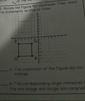 of the 
3. Rotate the figure 90° clockwise. Then, mark 
the statements as true or false. 
_a. The orfentation of the figure did not 
changs. 
_b. The corresponding angle measures i 
the pre-image and image are cangrus