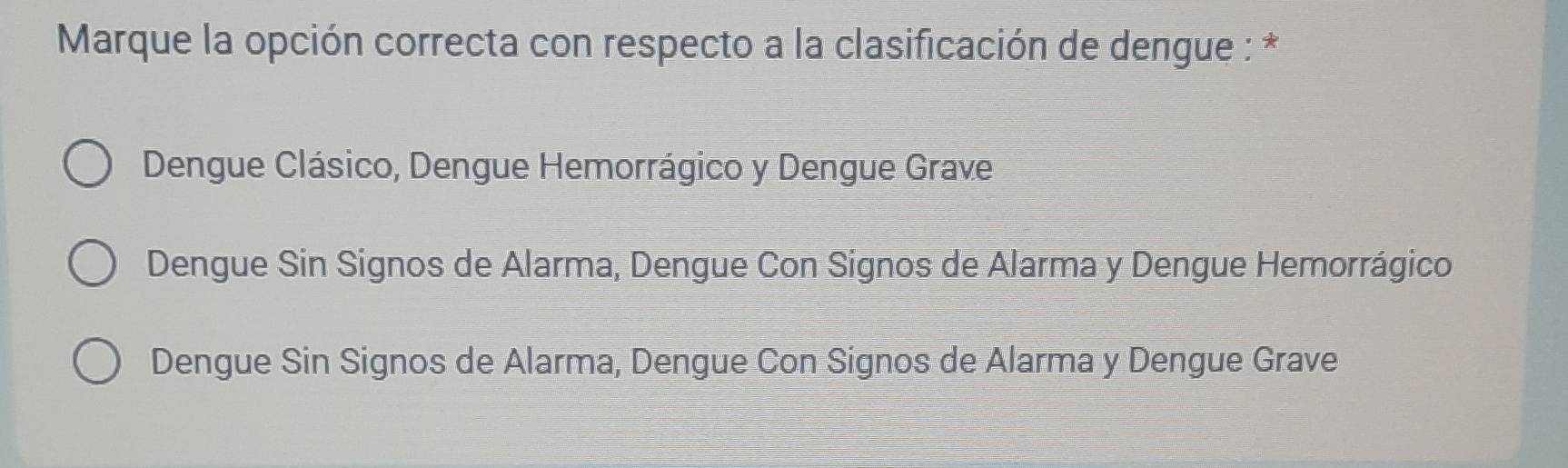 Marque la opción correcta con respecto a la clasificación de dengue : *
Dengue Clásico, Dengue Hemorrágico y Dengue Grave
Dengue Sin Signos de Alarma, Dengue Con Signos de Alarma y Dengue Hemorrágico
Dengue Sin Signos de Alarma, Dengue Con Signos de Alarma y Dengue Grave