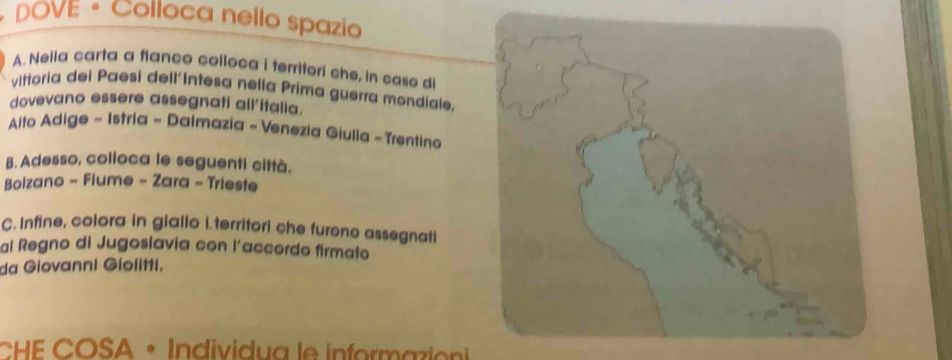 DOVE • Colloca nello spazio 
A. Nelia carta a fianco colloca i territori che, in caso di 
vittoria dei Paesi dell'Intesa nelía Prima guerra mondiale. 
dovevano essere assegnati all'italia. 
* Aito Adige ~ Istria - Dalmazia ~ Venezia Giulia - Trentina 
B. Adesso, colloca le seguenti città. 
Bolzano - Flume - Zara - Trieste 
C. Infine, colora in giallo i territori che furono assegnati 
al Regno di Jugoslavia con l’accordo firmato 
da Giovanni Giolitti, 
CHE COSA • Individua le informazion