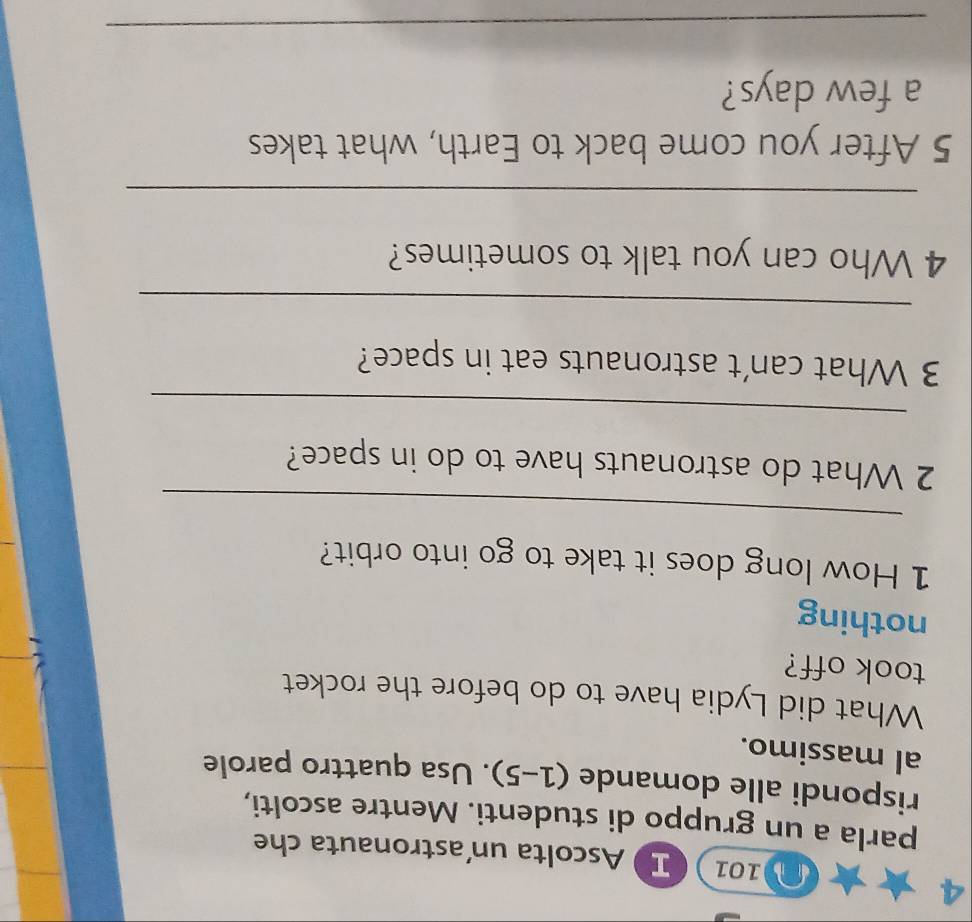 D101 I Ascolta un'astronauta che 
parla a un gruppo di studenti. Mentre ascolti, 
rispondi alle domande (1-5). Usa quattro parole 
al massimo. 
What did Lydia have to do before the rocket 
took off? 
nothing 
1 How long does it take to go into orbit? 
_ 
2 What do astronauts have to do in space? 
_ 
3 What can't astronauts eat in space? 
_ 
4 Who can you talk to sometimes? 
_ 
5 After you come back to Earth, what takes 
a few days? 
_