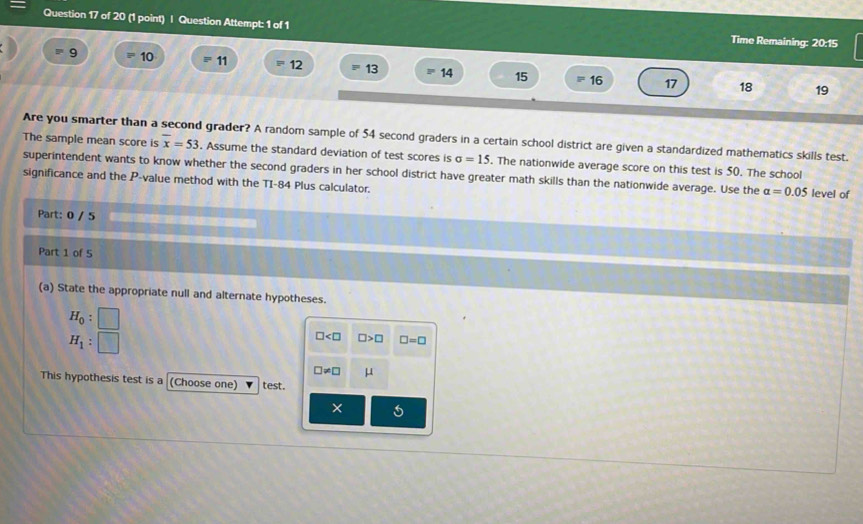 Question Attempt: 1 of 1 Time Remaining: 20:15
9 F 10 11 12 = 13 14 15 16 17
18 19
Are you smarter than a second grader? A random sample of 54 second graders in a certain school district are given a standardized mathematics skills test. 
The sample mean score is overline x=53. Assume the standard deviation of test scores is sigma =15. The nationwide average score on this test is 50. The school 
superintendent wants to know whether the second graders in her school district have greater math skills than the nationwide average. Use the alpha =0.05 level of 
significance and the P -value method with the TI-84 Plus calculator. 
Part: 0 / 5 
Part 1 of 5 
(a) State the appropriate null and alternate hypotheses.
H_0 :
H_1 :
□ □ >□ □ =□
□ != □ μ
This hypothesis test is a (Choose one) test. 
×