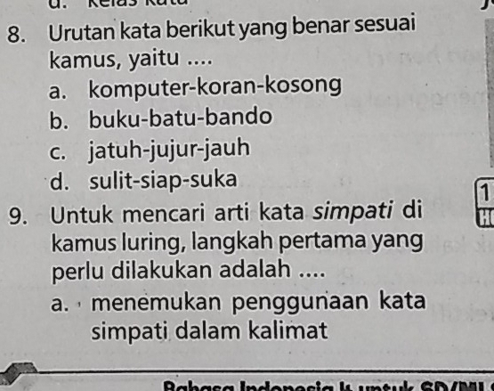 Urutan kata berikut yang benar sesuai
kamus, yaitu ....
a. komputer-koran-kosong
b. buku-batu-bando
c. jatuh-jujur-jauh
d. sulit-siap-suka
1
9. Untuk mencari arti kata simpati di
kamus luring, langkah pertama yang
perlu dilakukan adalah ....
a. menėmukan penggunaan kata
simpati dalam kalimat