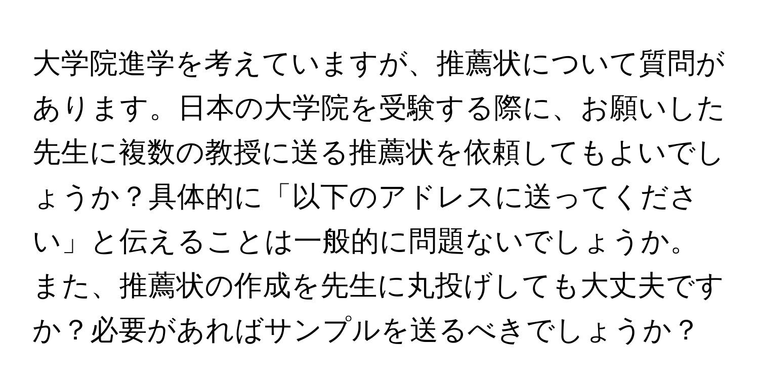 大学院進学を考えていますが、推薦状について質問があります。日本の大学院を受験する際に、お願いした先生に複数の教授に送る推薦状を依頼してもよいでしょうか？具体的に「以下のアドレスに送ってください」と伝えることは一般的に問題ないでしょうか。また、推薦状の作成を先生に丸投げしても大丈夫ですか？必要があればサンプルを送るべきでしょうか？