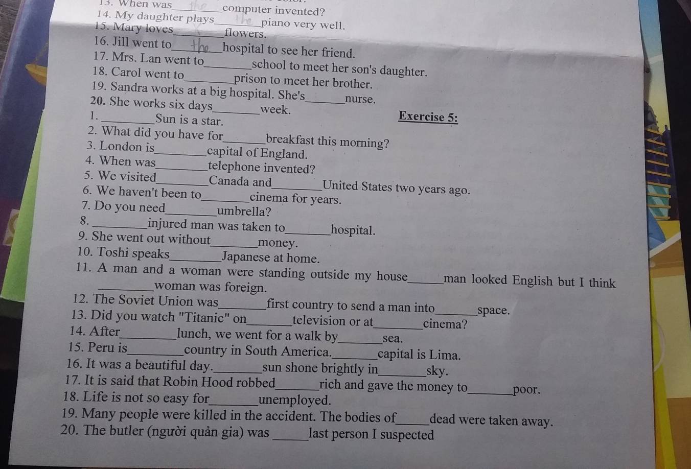 When was_ computer invented? 
14. My daughter plays piano very well. 
15. Mary loves_ _flowers. 
16. Jill went to_ hospital to see her friend. 
17. Mrs. Lan went to_ school to meet her son's daughter. 
18. Carol went to_ prison to meet her brother. 
19. Sandra works at a big hospital. She's nurse. 
20. She works six days_ week. _Exercise 5: 
1._ Sun is a star. 
2. What did you have for_ breakfast this morning? 
3. London is_ capital of England. 
4. When was_ telephone invented? 
5. We visited _Canada and United States two years ago. 
6. We haven't been to_ cinema for years. 
7. Do you need_ umbrella? 
8. _injured man was taken to_ hospital. 
9. She went out without_ money. 
10. Toshi speaks_ Japanese at home. 
11. A man and a woman were standing outside my house_ man looked English but I think 
_woman was foreign. 
12. The Soviet Union was_ first country to send a man into space. 
13. Did you watch "Titanic" on _television or at_ cinema? 
14. After_ lunch, we went for a walk by_ sea. 
15. Peru is_ country in South America._ capital is Lima. 
16. It was a beautiful day. _sun shone brightly in sky. 
17. It is said that Robin Hood robbed _rich and gave the money to _poor. 
18. Life is not so easy for_ unemployed. 
19. Many people were killed in the accident. The bodies of_ dead were taken away. 
20. The butler (người quản gia) was _last person I suspected