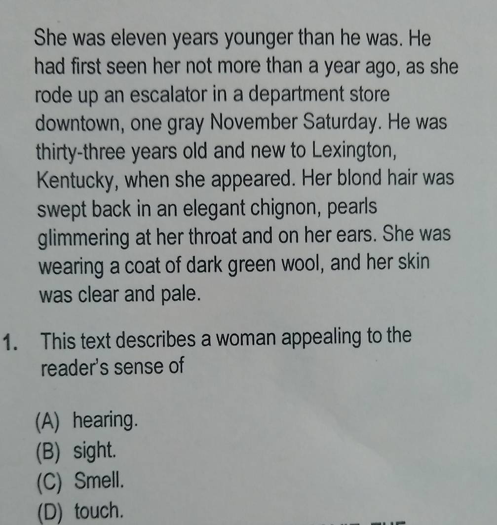 She was eleven years younger than he was. He
had first seen her not more than a year ago, as she
rode up an escalator in a department store 
downtown, one gray November Saturday. He was
thirty-three years old and new to Lexington,
Kentucky, when she appeared. Her blond hair was
swept back in an elegant chignon, pearls
glimmering at her throat and on her ears. She was
wearing a coat of dark green wool, and her skin
was clear and pale.
1. This text describes a woman appealing to the
reader's sense of
(A) hearing.
(B) sight.
(C) Smell.
(D) touch.