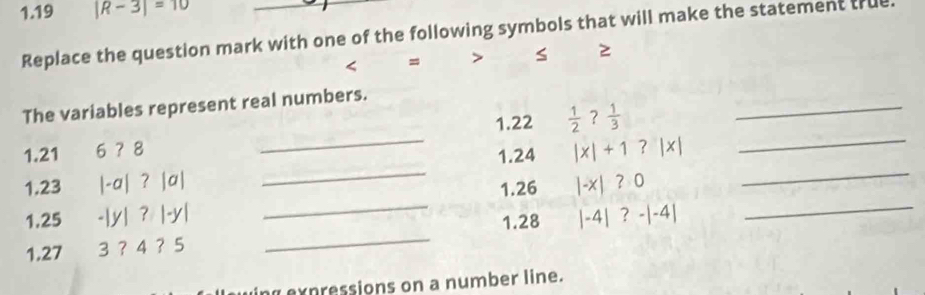 1.19 |R-3|=10
Replace the question mark with one of the following symbols that will make the statement true. 
< = > s 
_ 
The variables represent real numbers. 
_ 
1.22  1/2  ? 1/3 
_ 
_ 
1.21 6 ？ 8
1.24 |x|+1?|x|
_ 
_ 
1. 23 |-a| ? |a|
1.26 |-x|?0
1.25 -|y| 2 |-y|
1. 28
1. 27 3 ？ 4 ？ 5 _ |-4|?-|-4|
_ 
pessions on a number line.