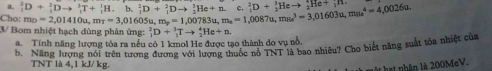 _1^(2D+_1^2Dto _1^3T+_1^1H. 
Cho: beginarray)r m_D=2,01410u, m_T=3,01605u, m_p=1,00783u, m_n=1,0087u, m_(He)^3=3,01603u, m_(He)^4=4,0026u.endarray h _1^(2D+_1^2Dto _2^3He+n. - _1^2D+_2^3He to _2^4He+_1^^)H. 
3/ Bo nhiệt hạch dùng phản ứng: _1^2D+_1^3Tto _2^4He+n. 
a. Tính năng lượng tỏa ra nếu có 1 kmol He được tạo thành do vụ nổ. 
b. Năng lượng nói trên tượng đương với lượng thuốc nồ TNT là bao nhiêu? Cho biết năng suất tỏa nhiệt của 
TNT là 4,1 kJ/ kg. 
ật hạt nhân là 200MeV.