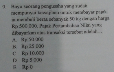 Bayu seorang pengusaha yang sudah
mempunyai kewajiban untuk membayar pajak.
ia membeli beras sebanyak 50 kg dengan harga
Rp 500.000. Pajak Pertambahan Nilai yang
dibayarkan atas transaksi tersebut adalah…..
A. Rp 50.000
B. Rp 25.000
C. Rp 10.000
D. Rp 5.000
E. Rp 0