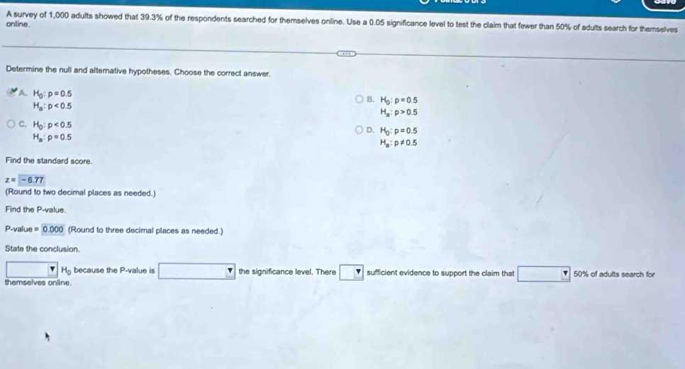 A survey of 1,000 adults showed that 39.3% of the respondents searched for themselves online. Use a 0.05 significance level to test the claim that fewer than 50% of adults search for themselves
online.
Determine the null and altemative hypotheses. Choose the correct answer.
A. H_0:p=0.5
B. H_0:p=0.5
H_a:p<0.5
H_a:p>0.5
C. H_0:p<0.5
D. H_0:p=0.5
H_a:p=0.5
H_a:p!= 0.5
Find the standard score
z=-6.77
(Round to two decimal places as needed.)
Find the P -value.
P -value =0.000 (Round to three decimal places as needed.)
State the conclusion
H_0 because the P -value is □ the significance level. There sufficient evidence to support the claim that □ 50% of adults search for
themselves online.