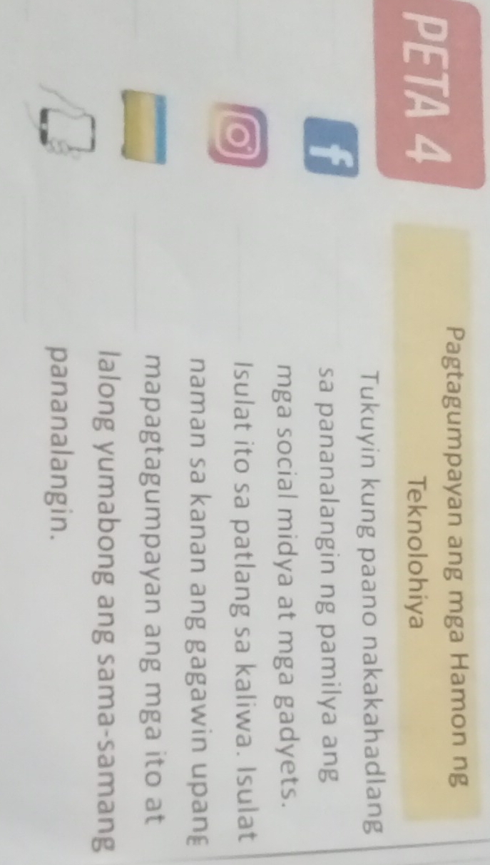 PETA 4 
Pagtagumpayan ang mga Hamon ng 
Teknolohiya 
Tukuyin kung paano nakakahadlang 
f 
sa pananalangin ng pamilya ang 
mga social midya at mga gadyets. 
_ 
Isulat ito sa patlang sa kaliwa. Isulat 
naman sa kanan ang gagawin upan 
_ 
mapagtagumpayan ang mga ito at 
lalong yumabong ang sama-samang 
pananalangin.