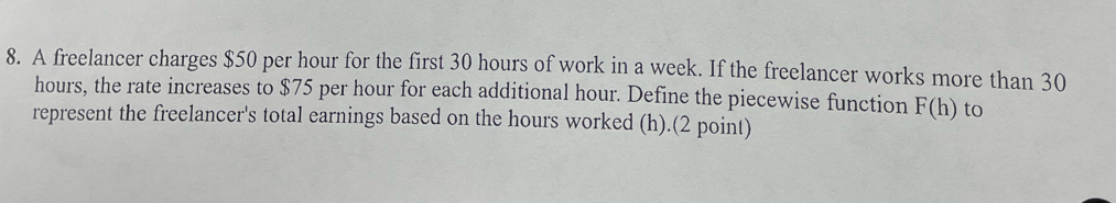 A freelancer charges $50 per hour for the first 30 hours of work in a week. If the freelancer works more than 30
hours, the rate increases to $75 per hour for each additional hour. Define the piecewise function F(h) to 
represent the freelancer's total earnings based on the hours worked (h).(2 point)