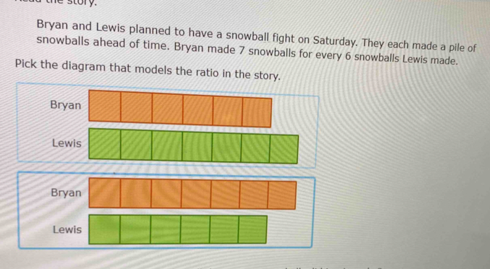 the story.
Bryan and Lewis planned to have a snowball fight on Saturday. They each made a pile of
snowballs ahead of time. Bryan made 7 snowballs for every 6 snowballs Lewis made.
Pick the diagram that models the ratio in the story.
Bryan
Lewis
Bryan
Lewis