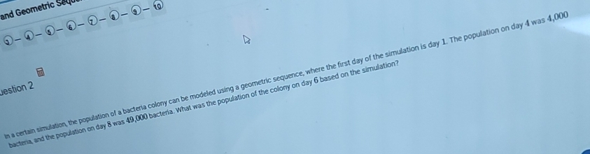 and Geometric Sequi
 enclosecircle1- enclosecircle4- enclosecircle5- enclosecircle6- enclosecircle2- enclosecircle4-
n a certain simulation, the population of a bacteria colony can be modeled using a geometric sequence, where the first day of the simulation is day 1. The population on day 4 was 4,00
estion 2 
bacteria, and the population on day 8 was 49,000 bacteria. What was the population of the colony on day 6 based on the simulation