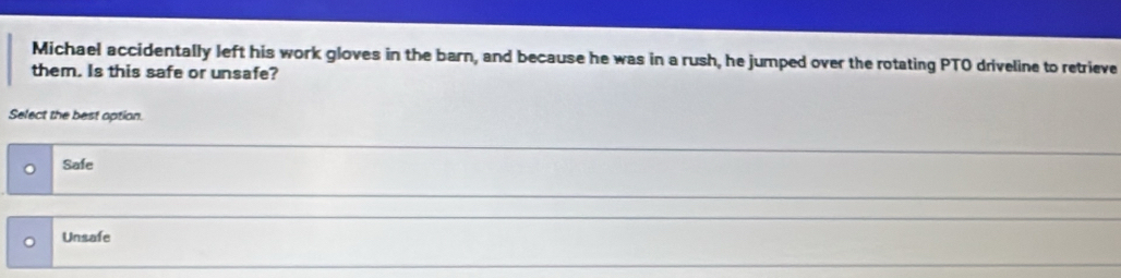 Michael accidentally left his work gloves in the barn, and because he was in a rush, he jumped over the rotating PTO driveline to retrieve
them. Is this safe or unsafe?
Select the best option.
Safe
Unsafe