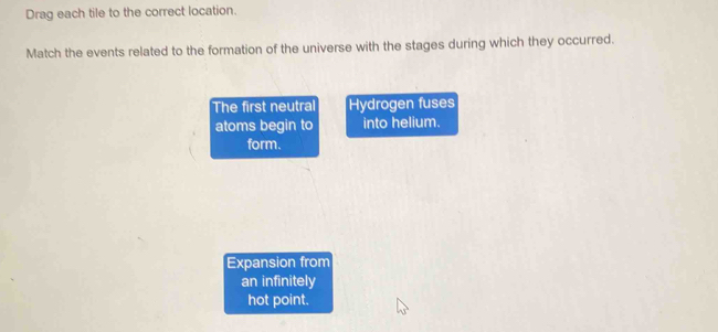 Drag each tile to the correct location. 
Match the events related to the formation of the universe with the stages during which they occurred. 
The first neutral Hydrogen fuses 
atoms begin to into helium. 
form. 
Expansion from 
an infinitely 
hot point.