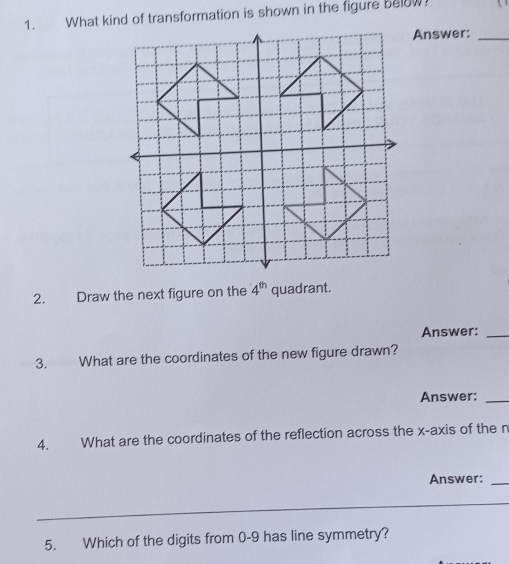 What kind of transformation is shown in the figure Below 
Answer:_ 
2. Draw the next figure on the 4^(th) quadrant. 
Answer:_ 
3. What are the coordinates of the new figure drawn? 
Answer:_ 
4. What are the coordinates of the reflection across the x-axis of the n
Answer:_ 
5. Which of the digits from 0-9 has line symmetry?