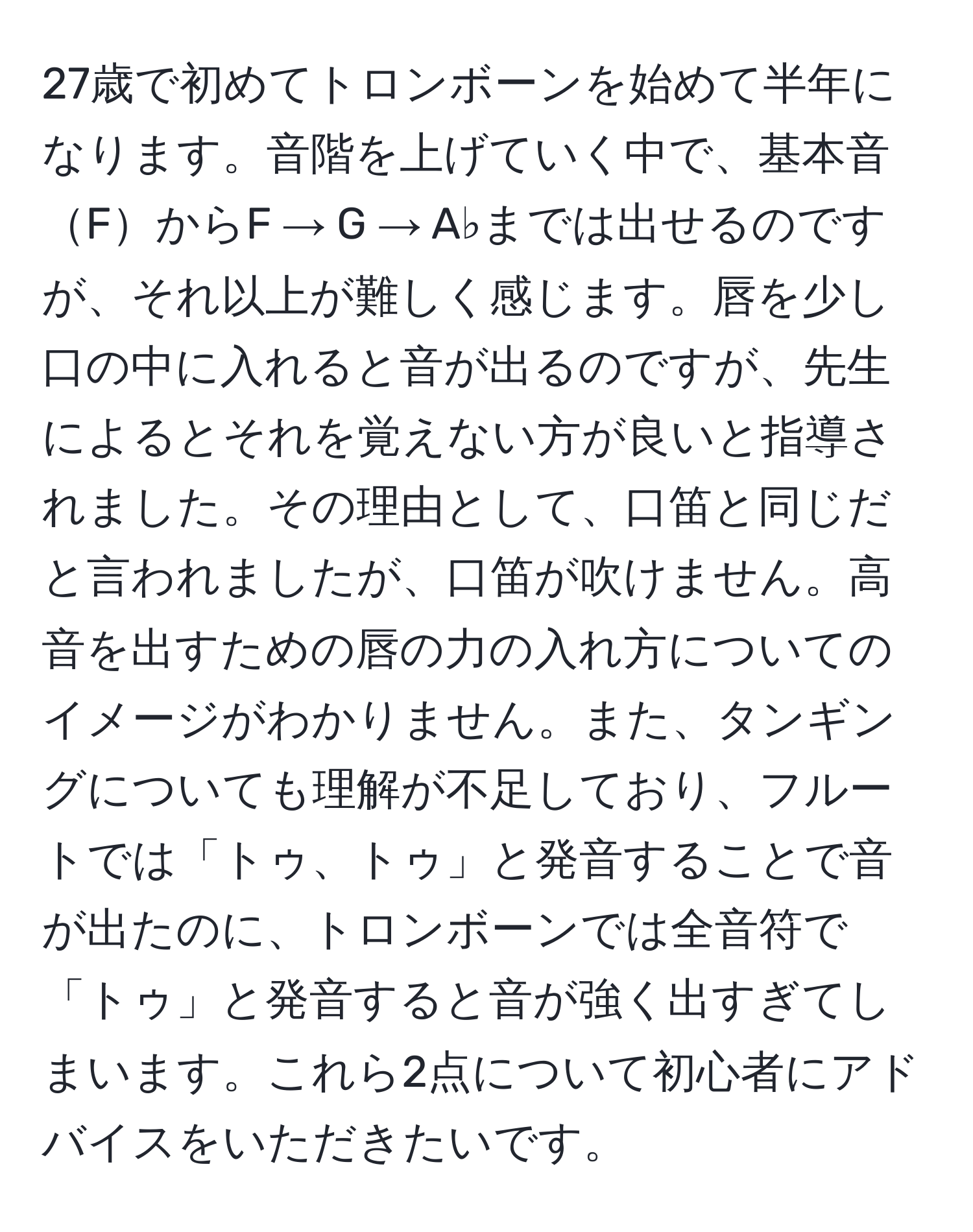 27歳で初めてトロンボーンを始めて半年になります。音階を上げていく中で、基本音FからF → G → A♭までは出せるのですが、それ以上が難しく感じます。唇を少し口の中に入れると音が出るのですが、先生によるとそれを覚えない方が良いと指導されました。その理由として、口笛と同じだと言われましたが、口笛が吹けません。高音を出すための唇の力の入れ方についてのイメージがわかりません。また、タンギングについても理解が不足しており、フルートでは「トゥ、トゥ」と発音することで音が出たのに、トロンボーンでは全音符で「トゥ」と発音すると音が強く出すぎてしまいます。これら2点について初心者にアドバイスをいただきたいです。