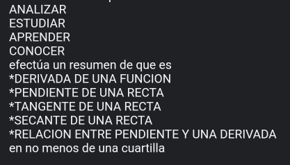 ANALIZAR 
ESTUDIAR 
APRENDER 
CONOCER 
efectúa un resumen de que es 
*DERIVADA DE UNA FUNCION 
*PENDIENTE DE UNA RECTA 
*TANGENTE DE UNA RECTA 
*SECANTE DE UNA RECTA 
*RELACION ENTRE PENDIENTE Y UNA DERIVADA 
en no menos de una cuartilla