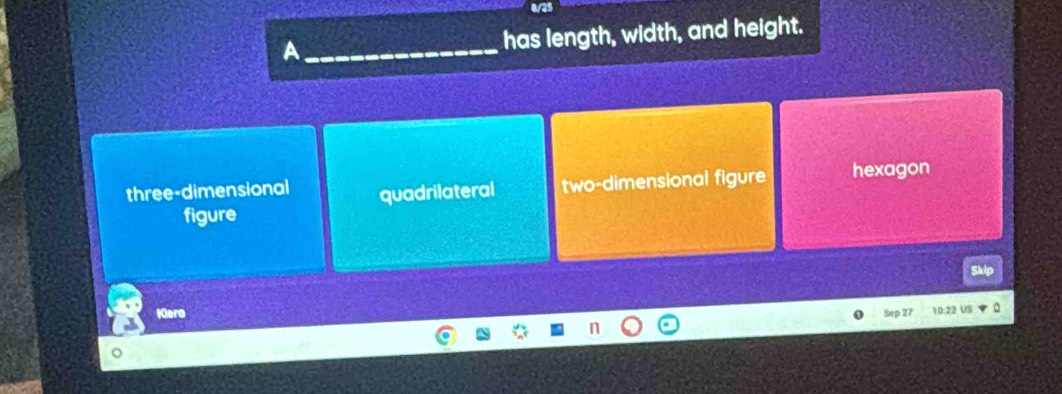 0/25
A_ has length, width, and height.
three-dimensional quadrilateral two-dimensional figure hexagon
figure
Skip
Kiera
Sep 27 10:22 US