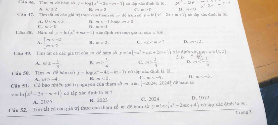 Tìm m đễ hàm số y=log (x^2-2x-m+1) có tập xác định là R .
A. m≤ 2 B. m>2 C. m≥ 0 D. m<0</tex>
Câu 47. Tim tất cả các giá trị thực của tham số m để hàm số y=ln (x^2-2x+m+1) có tập xác định là R.
A. 0 B. m hoặc m>0
C. m>0 D. m=0
Câu 48. Hàm số y=ln (x^2+mx+1) xác định với mọi giá trị của x khi.
A. beginarrayl m 2endarray. . B. m>2. C. -2 D. m<2.
Câu 49. Tìm tất cả các giá trị của m đề hàm số y=ln (-x^2+mx+2m+1) xác định với mọi x∈ (1;2).
A. m≥ - 1/3 . m≥  3/4 . m> 3/4 . m<- 1/3 .
B.
C.
D.
Câu 50. Tim m đề hàm số y=log (x^2-4x-m+1) có tập xác định là R .
C.
A. m>-4. B. m<0. m D. m
Câu 51. Có bao nhiêu giá trị nguyên của tham số m trên [-2024;2024] để hàm số
y=ln (x^2-2x-m+1) có tập xác định là R ?
A. 2025 B. 2023 C. 2024 D. 1012
Câu 52. Tìm tất cả các giá trị thực của tham số m đề hàm số y=log (x^2-2mx+4) có tập xác định là R .
Trang 3