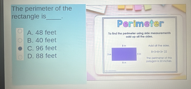 The perimeter of the
rectangle is_ .
Perimeter
A. 48 feet To find the perimeter using side measurements
add up all the sides.
B. 40 feet
C. 96 feet Add all the sides.
D. 88 feet 8+3+8+3=22
The perimeter of this
polygon is 22 inches.
_