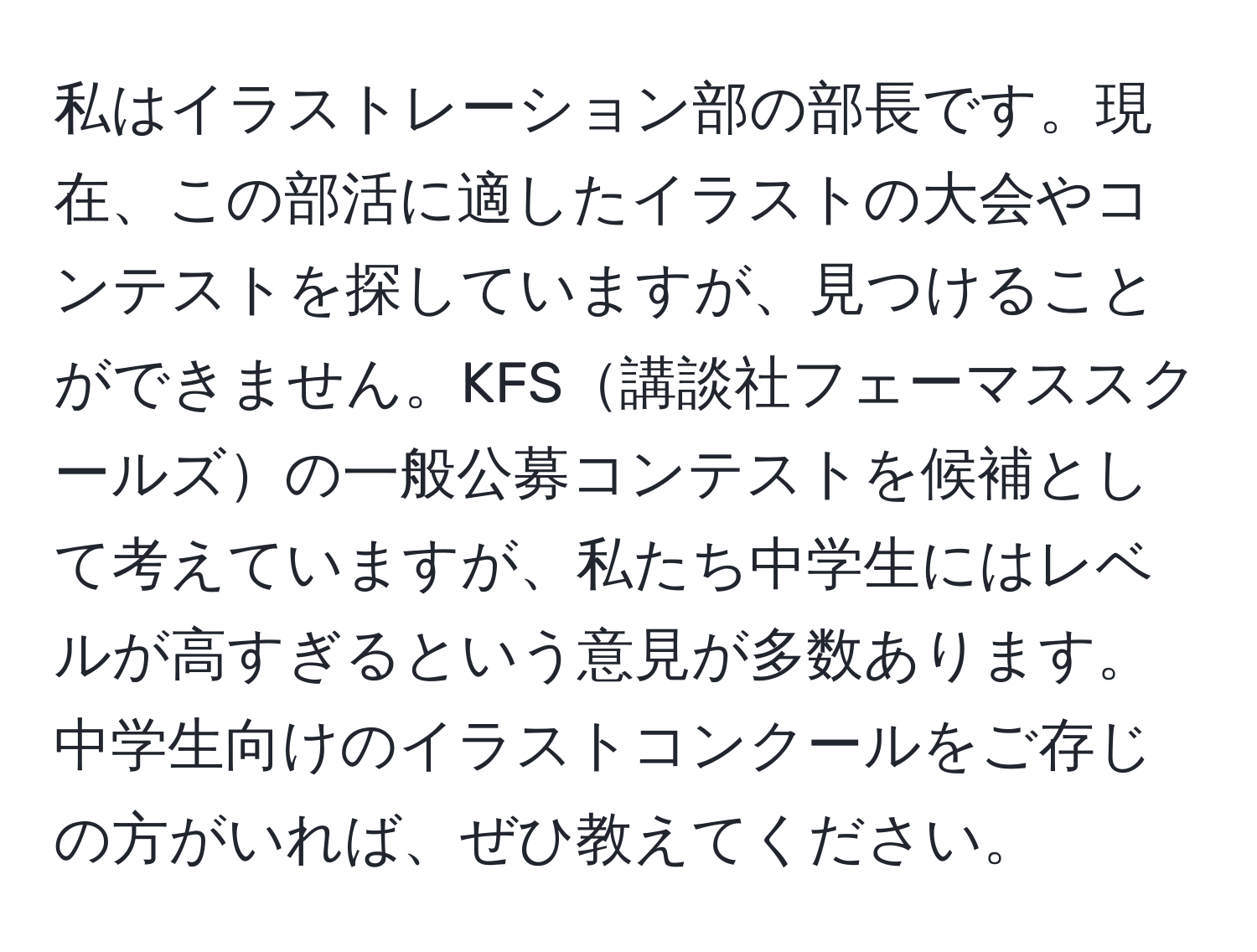 私はイラストレーション部の部長です。現在、この部活に適したイラストの大会やコンテストを探していますが、見つけることができません。KFS講談社フェーマススクールズの一般公募コンテストを候補として考えていますが、私たち中学生にはレベルが高すぎるという意見が多数あります。中学生向けのイラストコンクールをご存じの方がいれば、ぜひ教えてください。