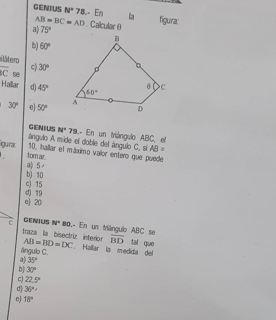 GENIUS N° 78.- En la figura:
AB=BC=AD. Calcular θ
a) 75°
b) 60°
ilátero
c) 30^o
overline BC se
Hallar d) 45°
30^o e) 50°
GENIUS N° 79.- En un triángulo ABC, el
ángulo A mide el doble del ángulo C, si AB=
igura: 10, hallar el máximo valor entero que puede
tom ar.
a) 5
b) 10
c) 15
d) 19
e) 20
C GENIUS N° 80.- En un triángulo ABC se
traza la bisectriz interior overline BD tal que
AB=BD=DC. Hallar la medida del
ángulo C.
a) 35° .b) 30^o
c) 22,5°
d) 36°
e) 18°