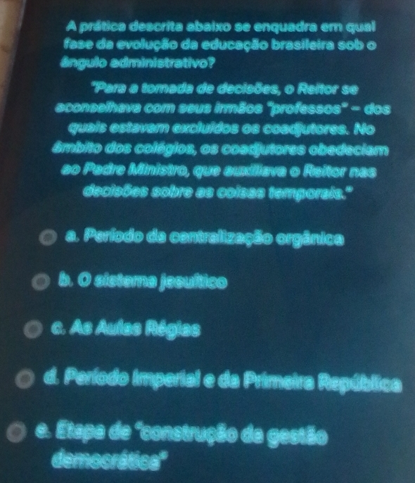 A prática descrita abaixo se enquadra em qual
fase da evolução da educação brasileira sob o
ângulo edministrativo?
*Para a tomada de decieões, o Reitor se
sconselhave com esus irmãos 'professos' - dos
quais estaver excluídos os coodjutores. No
âmbito dos colégios, os coadjutores obedeciam
so Pedre Ministro, que auxiliava o Reitor nas
deciaões sobre as colsss temporals.'
a. Período de centralização orgânica
b. O sistera jecuítico
a. As Aulas Régies
d. Período Imperial e da Primetra República
e. Etapa de "construção da gestão
democrática'''