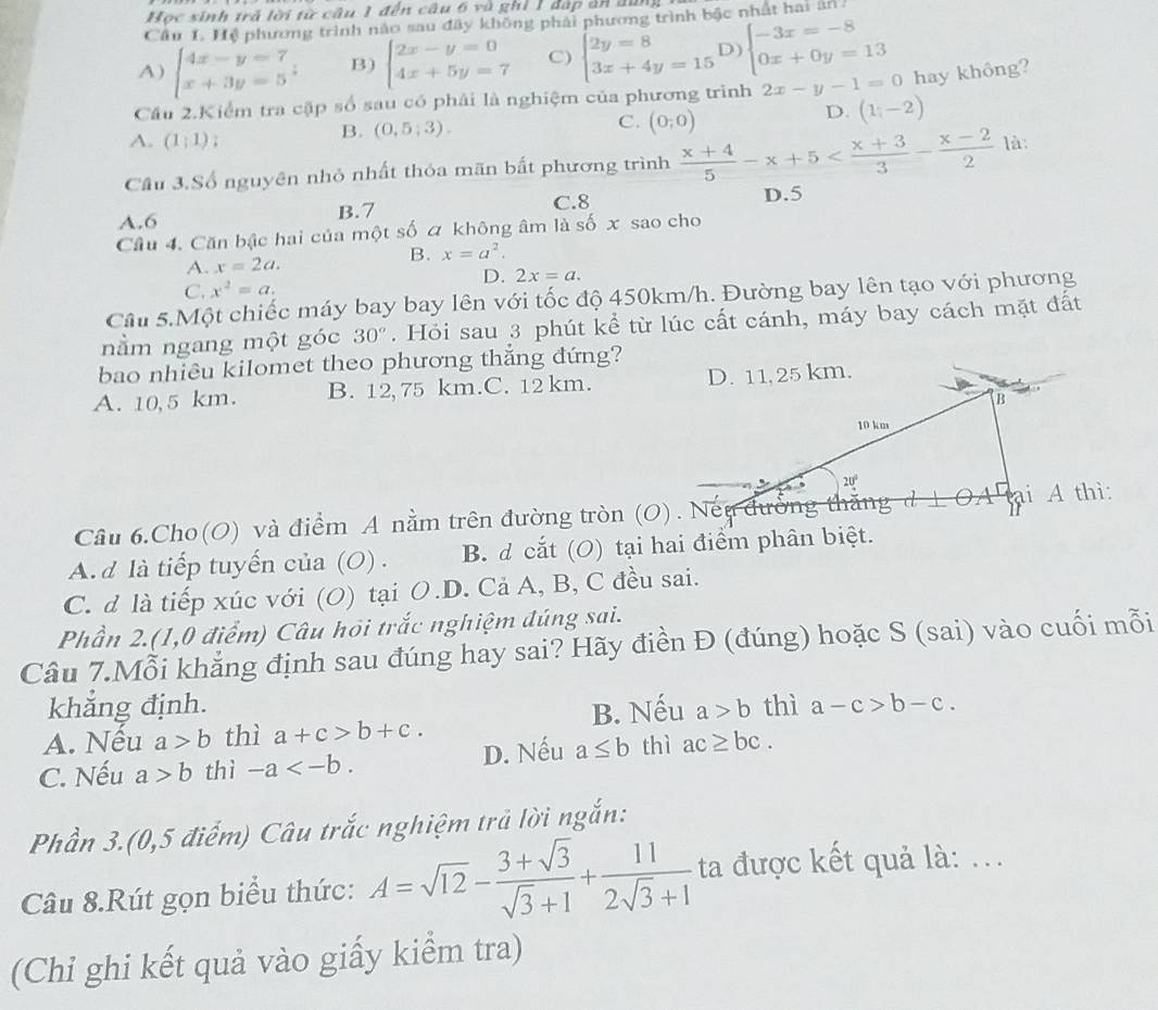 Học sinh trả lời từ câu 1 đến câu 6 và ghỉ 1 đáp ản đung
Cầu 1. Hệ phương trình nào sau đây không phải phương trình bậc nhất hai ăn
A) beginarrayl 4x-y=7 x+3y=5endarray. B) beginarrayl 2x-y=0 4x+5y=7endarray. C) beginarrayl 2y=8 3x+4y=15endarray. D) beginarrayl -3x=-8 0x+0y=13endarray.
Cầu 2.Kiểm tra cặp số sau có phải là nghiệm của phương trình 2x-y-1=0 hay không?
C.
D. (1,-2)
A. (1;1)
B. (0,5;3). (0;0)
Cầu 3.Số nguyên nhỏ nhất thỏa mãn bất phương trình  (x+4)/5 -x+5 là:
A.6 B.7 C.8
D.5
Cầu 4. Căn bậc hai của một số a không âm là số x sao cho
B. x=a^2.
A. x=2a.
D. 2x=a.
C. x^2=a.
Câu 5.Một chiếc máy bay bay lên với tốc độ 450km/h. Đường bay lên tạo với phương
nằm ngang một góc 30°. Hỏi sau 3 phút kể từ lúc cất cánh, máy bay cách mặt đất
bao nhiêu kilomet theo phương thắng đứng?
A. 10,5 km. B. 12, 75 km.C. 12 km. 
Câu 6.Cho(O) và điểm A nằm trên đường tròn (O). Nếu đưởng thăng
A. d là tiếp tuyến của (O) . B. d cắt (O) tại hai điểm phân biệt.
C. d là tiếp xúc với (O) tại O.D. Cả A, B, C đều sai.
Phần 2.(1,0 điểm) Câu hỏi trắc nghiệm đúng sai.
Câu 7.Mỗi khẳng định sau đúng hay sai? Hãy điền Đ (đúng) hoặc S (sai) vào cuối mỗi
khẳng định.
A. Nếu a>b thì a+c>b+c. B. Nếu a>b thì a-c>b-c.
C. Nếu a>b thì -a D. Nếu a≤ b thì ac≥ bc.
Phần 3.(0,5 điểm) Câu trắc nghiệm trả lời ngắn:
Câu 8.Rút gọn biểu thức: A=sqrt(12)- (3+sqrt(3))/sqrt(3)+1 + 11/2sqrt(3)+1  ta được kết quả là: ...
(Chi ghi kết quả vào giấy kiểm tra)