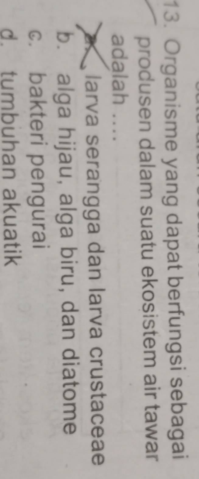 Organisme yang dapat berfungsi sebagai
produsen dalam suatu ekosistem air tawar
adalah ....
a laría serangga dan larva crustaceae
b. alga hijau, alga biru, dan diatome
c. bakteri pengurai
d. tumbuhan akuatik