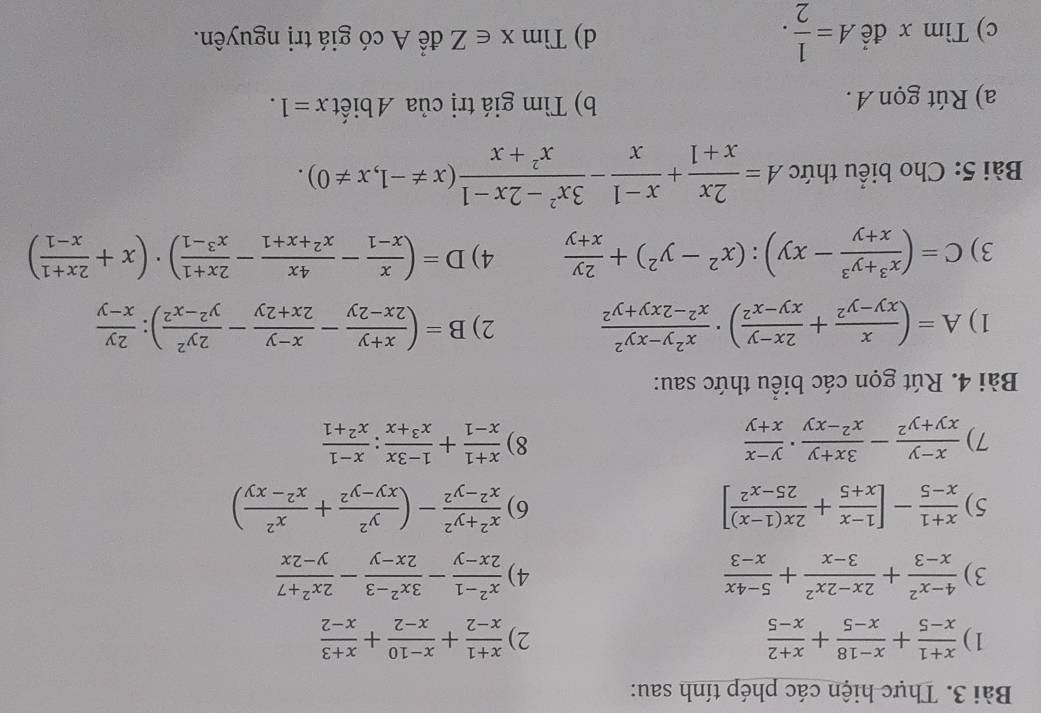 Thực hiện các phép tính sau:
1)  (x+1)/x-5 + (x-18)/x-5 + (x+2)/x-5   (x+1)/x-2 + (x-10)/x-2 + (x+3)/x-2 
2)
3)  (4-x^2)/x-3 + (2x-2x^2)/3-x + (5-4x)/x-3   (x^2-1)/2x-y - (3x^2-3)/2x-y - (2x^2+7)/y-2x 
4)
5)  (x+1)/x-5 -[ (1-x)/x+5 + (2x(1-x))/25-x^2 ] 6)  (x^2+y^2)/x^2-y^2 -( y^2/xy-y^2 + x^2/x^2-xy )
7)  (x-y)/xy+y^2 - (3x+y)/x^2-xy ·  (y-x)/x+y   (x+1)/x-1 + (1-3x)/x^3+x : (x-1)/x^2+1 
8)
Bài 4. Rút gọn các biểu thức sau:
1) A=( x/xy-y^2 + (2x-y)/xy-x^2 )·  (x^2y-xy^2)/x^2-2xy+y^2  2) B=( (x+y)/2x-2y - (x-y)/2x+2y - 2y^2/y^2-x^2 ): 2y/x-y 
3) C=( (x^3+y^3)/x+y -xy):(x^2-y^2)+ 2y/x+y  4) D=( x/x-1 - 4x/x^2+x+1 - (2x+1)/x^3-1 )· (x+ (2x+1)/x-1 )
Bài 5: Cho biểu thức A= 2x/x+1 + (x-1)/x - (3x^2-2x-1)/x^2+x (x!= -1,x!= 0).
a) Rút gọn A . b) Tìm giá trị của Abiết x=1.
c) Tìm x để A= 1/2 . d) 7 Timx∈ Z để A có giá trị nguyên.