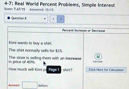 4-7: Real World Percent Problems, Simple Interest 
Score: 7.67/15 Answered: 10/15 
Question 8 < 
Percent Increase or Decrease 
Kimi wants to buy a shirt. 
The shirt normally sells for  $15. 
The store is selling them with an increase 
in price of 40%. Calculator 
How much will Kimi pá Page 1 shirt? Click Here for Calculator 
Answer: □ . dollars