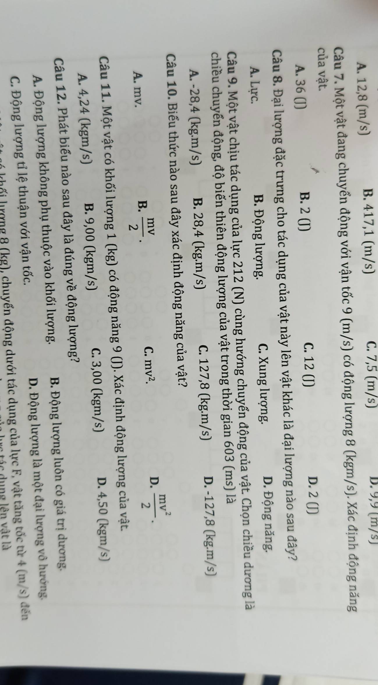 A. 12,8 (m/s)
B. 417,1 (m/s) C. 7,5 (m/s) D. 9,9 (m/s)
Câu 7. Một vật đang chuyển động với vận tốc 9 (m/s) có động lượng 8 (kgm/s). Xác định động năng
của vật.
A. 36 (J)
B. 2 (J)
C. 12 (J) D. 2 (J)
Câu 8. Đại lượng đặc trưng cho tác dụng của vật này lên vật khác là đại lượng nào sau đây?
A. Lực. B. Động lượng. C. Xung lượng.
D. Động năng.
Câu 9. Một vật chịu tác dụng của lực 212 (N) cùng hướng chuyển động của vật. Chọn chiều dương là
chiều chuyển động, độ biến thiên động lượng của vật trong thời gian 603 (ms) là
A. -28,4 (kg.m/s) B. 28,4 (kg.m/s) C. 127,8 (kg.m/s) D. -127,8 (kg.m/s)
Câu 10. Biểu thức nào sau đây xác định động năng của vật?
C. mv^2.
D.  mv^2/2 .
A. mv.
B.  mv/2 .
Câu 11. Một vật có khối lượng 1 (kg) có động năng 9 (J). Xác định động lượng của vật.
A. 4,24 (kgm/s) B. 9,00 (kgm/s) C. 3,00 (kgm/s) D. 4,50 (kgm/s)
Câu 12. Phát biểu nào sau đây là đúng về động lượng?
A. Động lượng không phụ thuộc vào khối lượng. B. Động lượng luôn có giá trị dương.
C. Động lượng tỉ lệ thuận với vận tốc. D. Động lượng là một đại lượng vô hướng.
hối lượng 8 (kg), chuyển động dưới tác dụng của lực F, vật tăng tốc từ 4 (m/s) đến
tác dụng lên vật là