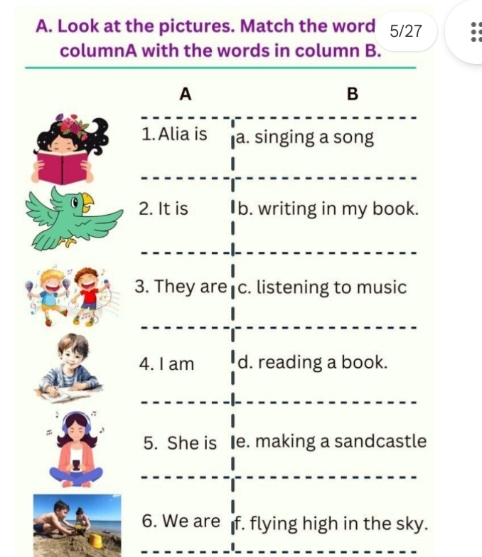 Look at the pictures. Match the word 5/27
columnA with the words in column B.
A
B
1.Alia is a. singing a song
2. It is b. writing in my book.
3. They are c. listening to music
4. I am d. reading a book.
5. She is Ie. making a sandcastle
6. We are f. flying high in the sky.