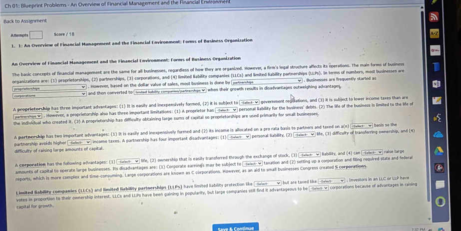 Ch 01: Blueprint Problems - An Overview of Financial Management and the Financial Environment
Back to Assignment
Attempts □ Score / 18
1. 1: An Overview of Financial Management and the Financial Environment: Forms of Business Organization
An Overview of Financial Management and the Financial Environment: Forms of Business Organization
The basic concepts of financial management are the same for all businesses, regardless of how they are organized. However, a firm's legal structure affects its operations. The main forms of business
organizations are: (1) proprietorships, (2) partnerships, (3) corporations, and (4) limited liability companies (LLCs) and limited liability partnerships (LLPs). In terms of numbers, most businesses are
proprietorships  . However, based on the dollar value of sales, most business is done by partnerships √ . Businesses are frequently started as
corporations and then converted to [ limited liability companies/partnerships ♥) when their growth results in disadvantages outweighing advantages.
A proprietorship has three important advantages: (1) It is easily and inexpensively formed, (2) it is subject to [-selext-✔ government regolations, and (3) it is subject to lower income taxes than are
partherships _] . However, a proprietorship also has three important limitations: (1) A proprietor has [-Select- ✔ personal liability for the business' debts. (2) The life of the business is limited to the life of
the individual who created it. (3) A proprietorship has difficulty obtaining large sums of capital so proprietorships are used primarily for small businesses.
A partnership has two important advantages: (1) It is easily and inexpensively formed and (2) its income is allocated on a pro rata basis to partners and taxed on a(n) [-select- √ basis so the
partnership avoids higher -Select- _ income taxes. A partnership has four important disadvantages: (1) [-Select-  personal liability, (2) |-select- ✔ life, (3) difficulty of transferring ownership, and (4)
difficulty of raising large amounts of capital.
A corporation has the following advantages: (1) -Select- ✔ life, (2) ownership that is easily transferred through the exchange of stock, (3) -Select- ✔ liability, and (4) can -Select- ✔ raise large
amounts of capital to operate large businesses. Its disadvantages are: (1) Corporate earning's may be subject to (-s+ect- ν taxation and (2) setting up a corporation and filing required state and federal
reports, which is more complex and time-consuming. Large corporations are known as C corporations. However, as an aid to small businesses Congress created S corporations.
Limited liability companies (LLCs) and limited liability partnerships (LLPs) have limited liability protection like -Select-√ but are taxed like -Select- ✔ . Investors in an LLC or LLP have
votes in proportion to their ownership interest. LLCs and LLPs have been gaining in popularity, but large companies still find it advantageous to be [-select-_] corporations because of advantages in raising
capital for growth.
Save & Continue