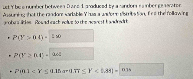 Let Y be a number between 0 and 1 produced by a random number generator. 
Assuming that the random variable Y has a uniform distribution, find the following 
probabilities. Round each value to the nearest hundredth.
P(Y>0.4)= 0.60
P(Y≥ 0.4)= ) 0.60
P(0.1 OT 0.77≤ Y<0.88)=0.16