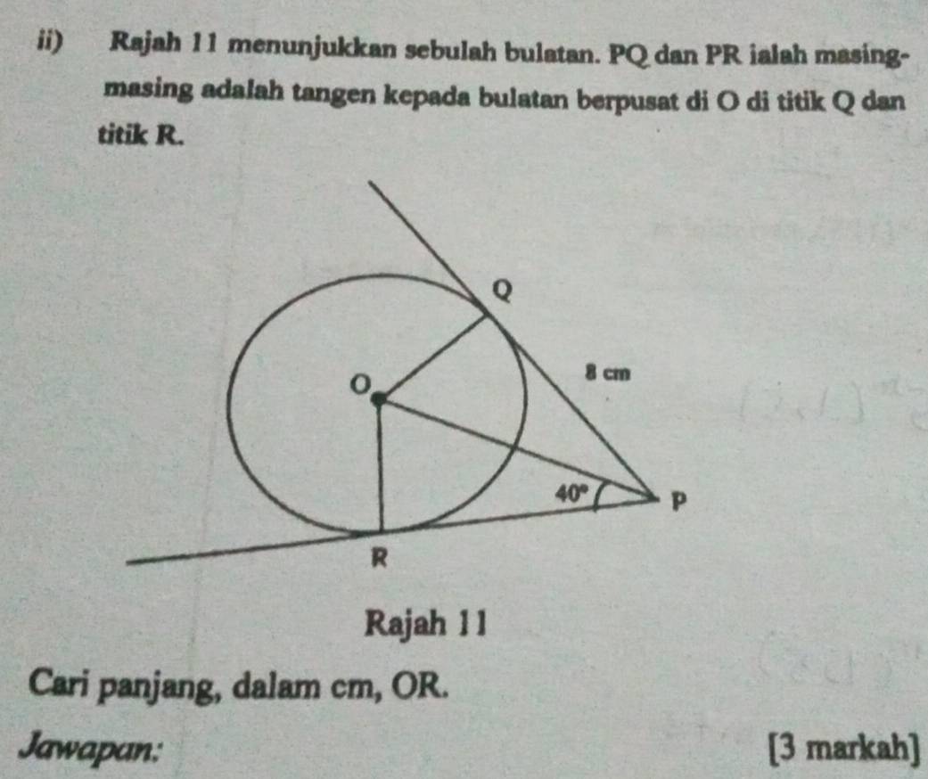 ii) Rajah 11 menunjukkan sebulah bulatan. PQ dan PR ialah masing-
masing adalah tangen kepada bulatan berpusat di O di titik Q dan
titik R.
Rajah 1 1
Cari panjang, dalam cm, OR.
Jawapan: [3 markah]