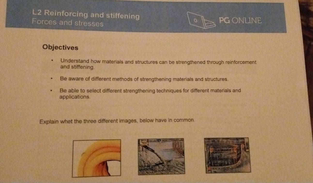 L2 Reinforcing and stiffening 
Forces and stresses 
PGONLINE 
Objectives 
Understand how materials and structures can be strengthened through reinforcement 
and stiffening. 
Be aware of different methods of strengthening materials and structures. 
Be able to select different strengthening techniques for different materials and 
applications 
Explain whet the three different images, below have in common.