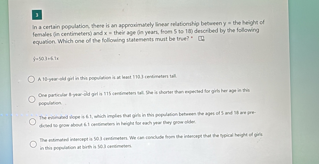 In a certain population, there is an approximately linear relationship between y= the height of
females (in centimeters) and x= their age (in years, from 5 to 18) described by the following
equation. Which one of the following statements must be true? * τ
hat y=50.3+6.1x
A 10-year-old girl in this population is at least 110.3 centimeters tall.
One particular 8-year-old girl is 115 centimeters tall. She is shorter than expected for girls her age in this
population.
The estimated slope is 6.1, which implies that girls in this population between the ages of 5 and 18 are pre-
dicted to grow about 6.1 centimeters in height for each year they grow older.
The estimated intercept is 50.3 centimeters. We can conclude from the intercept that the typical height of girls
in this population at birth is 50.3 centimeters.