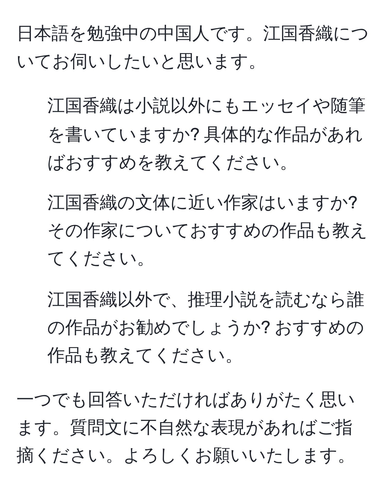 日本語を勉強中の中国人です。江国香織についてお伺いしたいと思います。

1. 江国香織は小説以外にもエッセイや随筆を書いていますか? 具体的な作品があればおすすめを教えてください。
2. 江国香織の文体に近い作家はいますか? その作家についておすすめの作品も教えてください。
3. 江国香織以外で、推理小説を読むなら誰の作品がお勧めでしょうか? おすすめの作品も教えてください。

一つでも回答いただければありがたく思います。質問文に不自然な表現があればご指摘ください。よろしくお願いいたします。